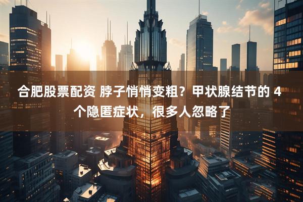 合肥股票配资 脖子悄悄变粗？甲状腺结节的 4 个隐匿症状，很多人忽略了