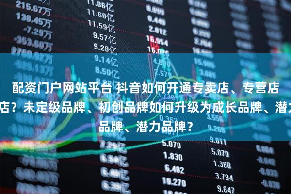 配资门户网站平台 抖音如何开通专卖店、专营店、旗舰店？未定级品牌、初创品牌如何升级为成长品牌、潜力品牌？