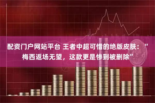 配资门户网站平台 王者中超可惜的绝版皮肤：“梅西返场无望，这款更是惨到被删除”