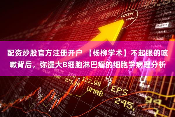 配资炒股官方注册开户 【杨柳学术】不起眼的咳嗽背后，弥漫大B细胞淋巴瘤的细胞学病理分析