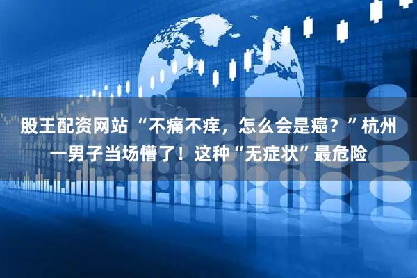 股王配资网站 “不痛不痒，怎么会是癌？”杭州一男子当场懵了！这种“无症状”最危险